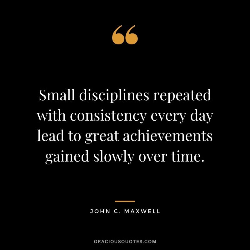 Small disciplines repeated with consistency every day lead to great achievements gained slowly over time. - John C. Maxwell