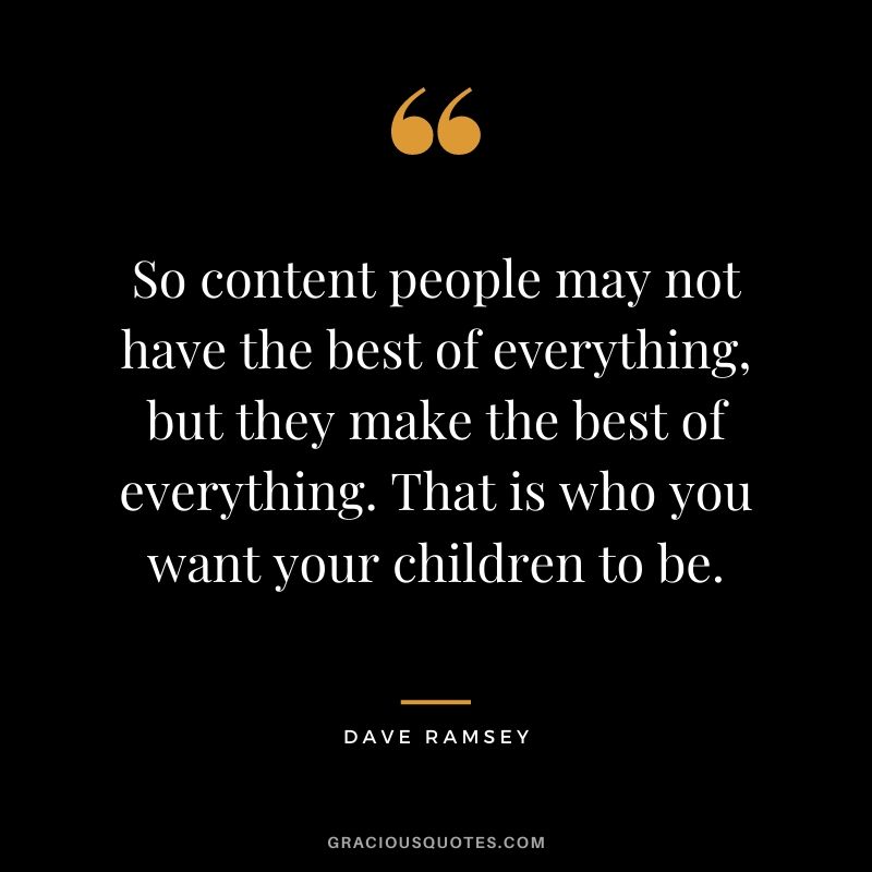 So content people may not have the best of everything, but they make the best of everything. That is who you want your children to be.