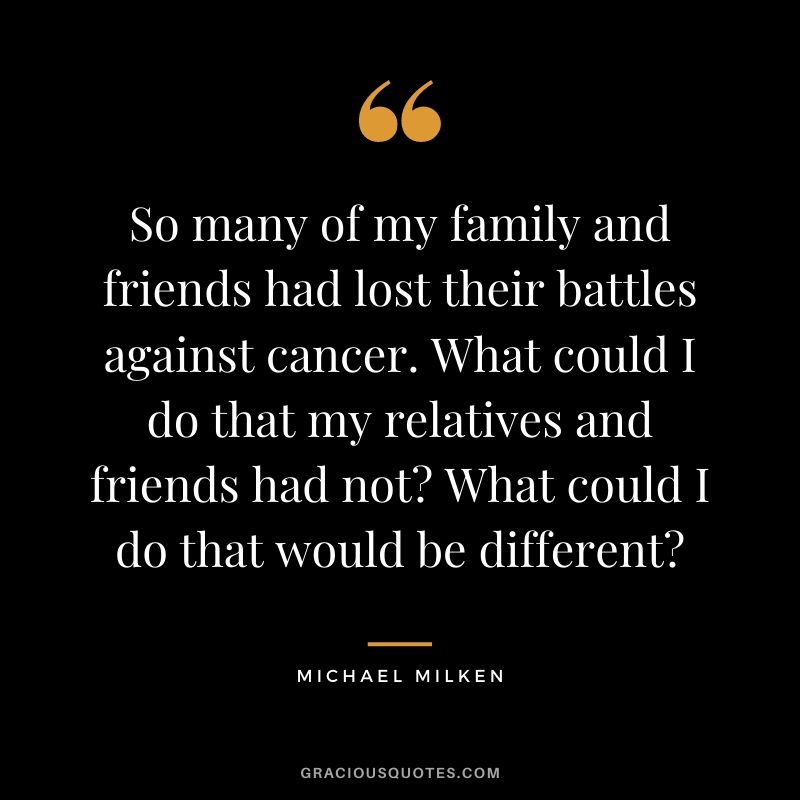 So many of my family and friends had lost their battles against cancer. What could I do that my relatives and friends had not What could I do that would be different