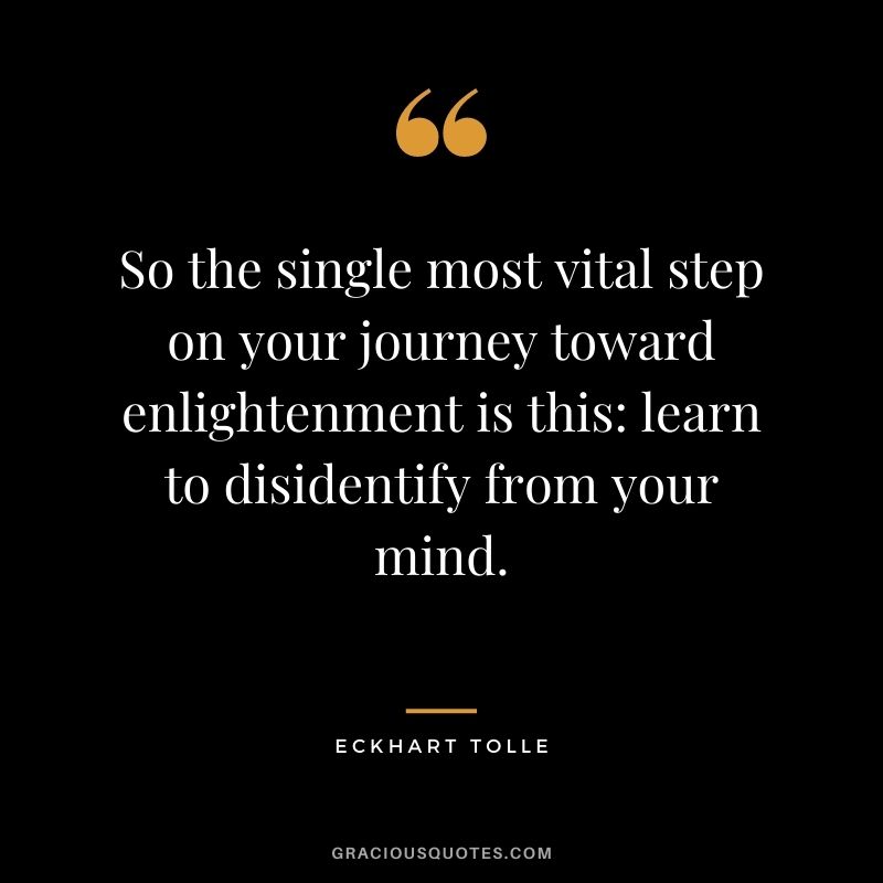 So the single most vital step on your journey toward enlightenment is this learn to disidentify from your mind.