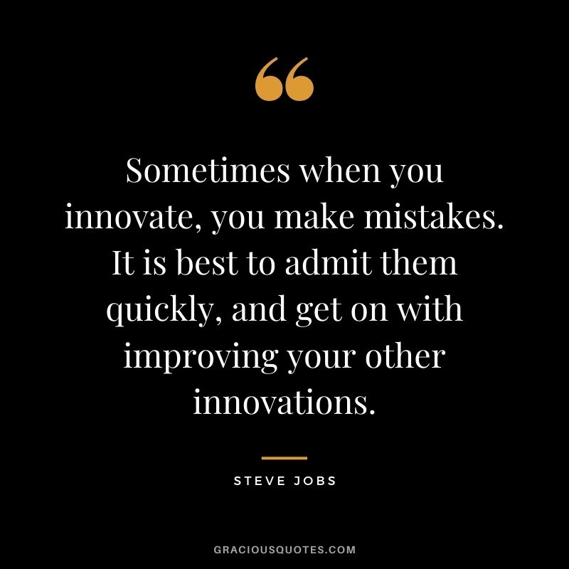 Sometimes when you innovate, you make mistakes. It is best to admit them quickly, and get on with improving your other innovations. - Steve Jobs