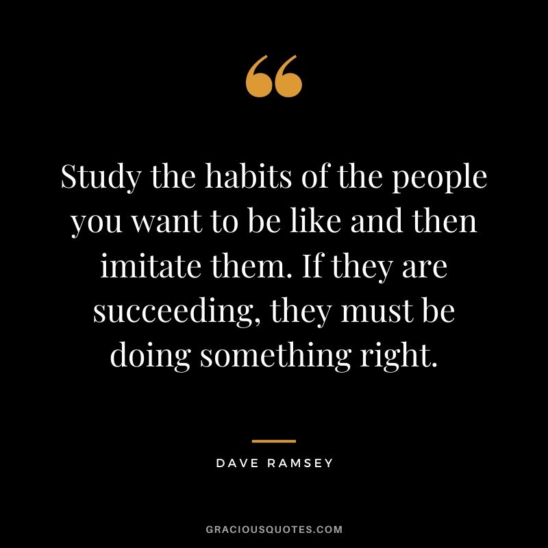 Study the habits of the people you want to be like and then imitate them. If they are succeeding, they must be doing something right.