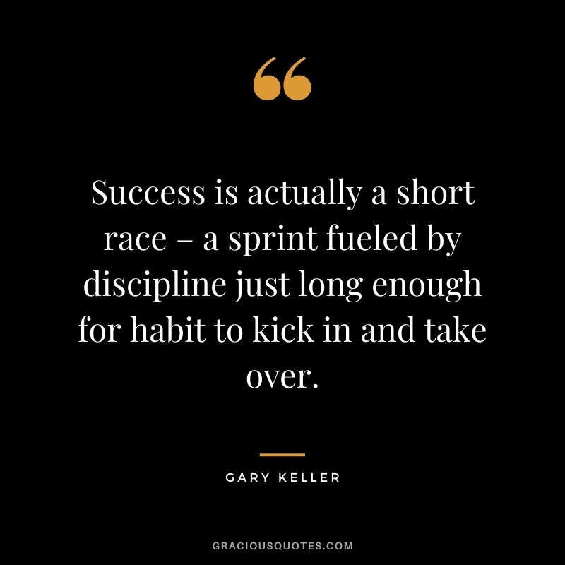 Success is actually a short race – a sprint fueled by discipline just long enough for habit to kick in and take over. - Gary Keller