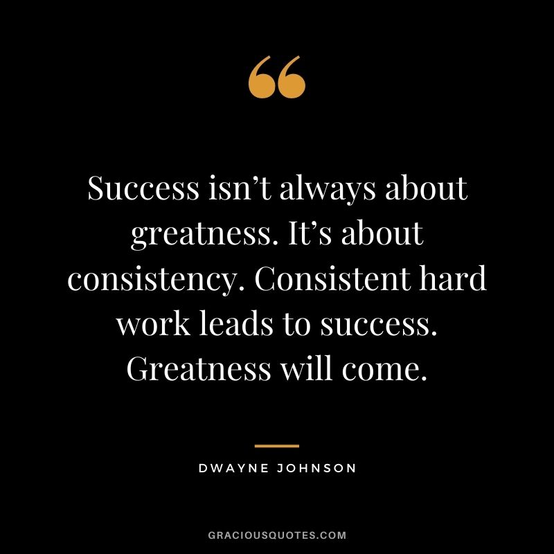 Success isn’t always about greatness. It’s about consistency. Consistent hard work leads to success. Greatness will come. - Dwayne Johnson
