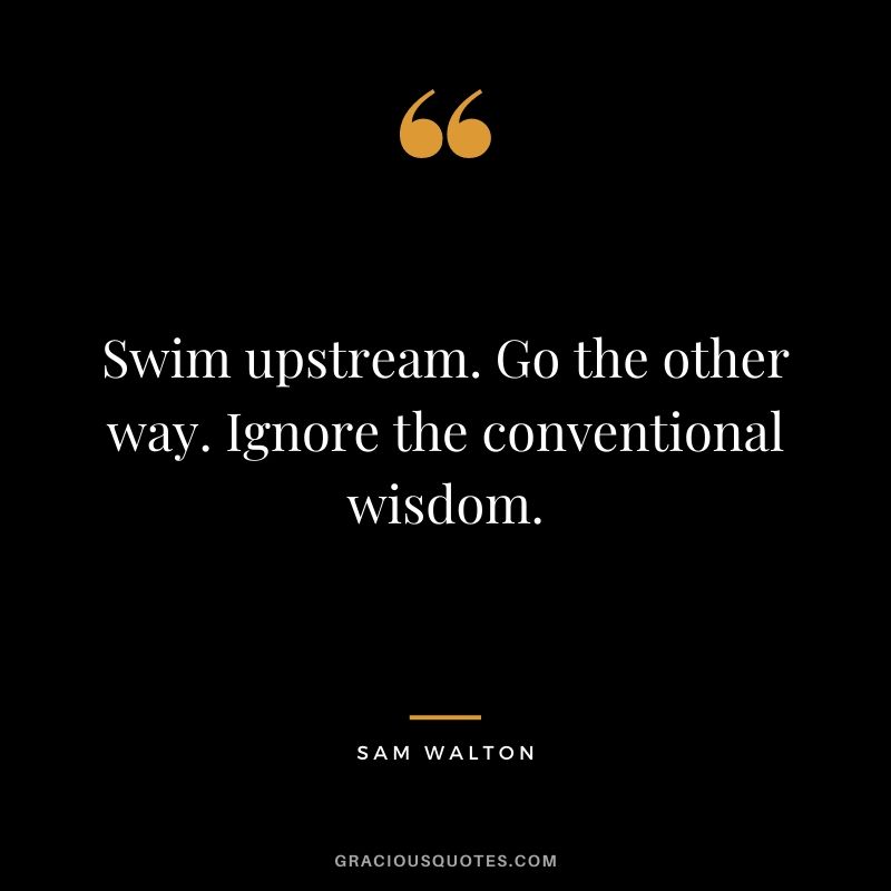 Swim upstream. Go the other way. Ignore the conventional wisdom.