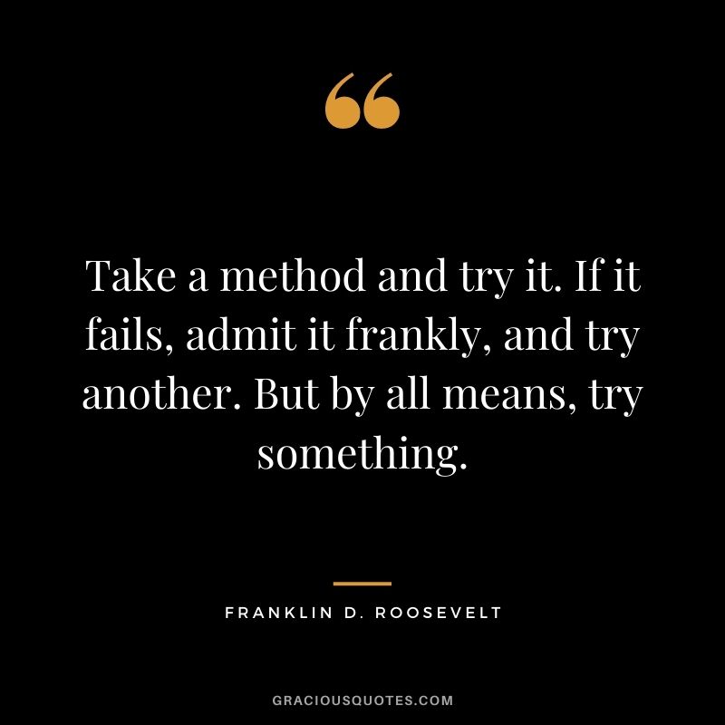Take a method and try it. If it fails, admit it frankly, and try another. But by all means, try something. - Franklin D. Roosevelt