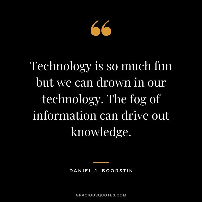 Technology is so much fun but we can drown in our technology. The fog of information can drive out knowledge.