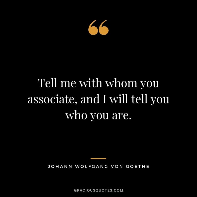 Tell me with whom you associate, and I will tell you who you are. - Johann Wolfgang von Goethe