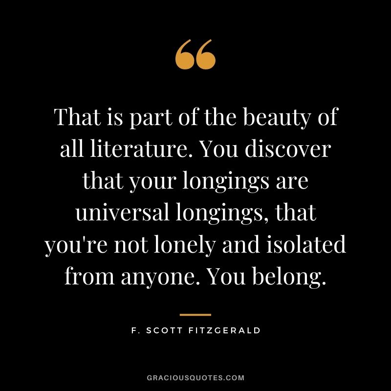 That is part of the beauty of all literature. You discover that your longings are universal longings, that you're not lonely and isolated from anyone. You belong. - F. Scott Fitzgerald