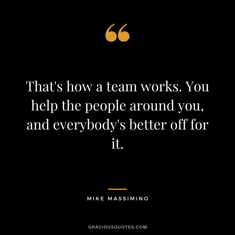 That's how a team works. You help the people around you, and everybody's better off for it.