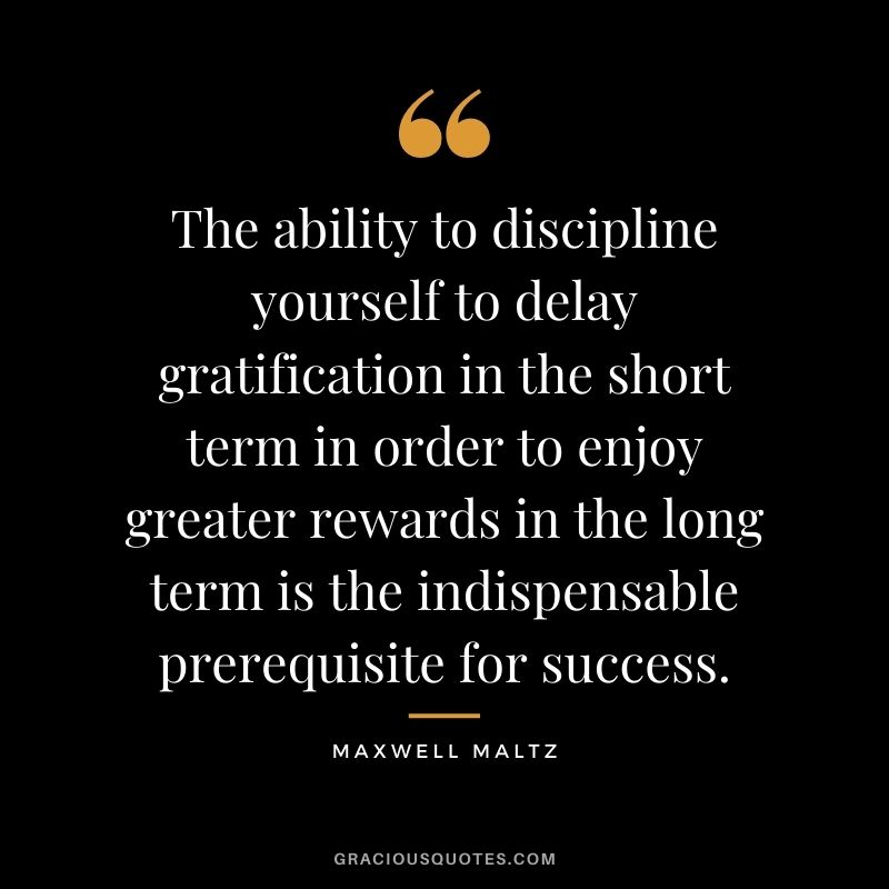 The ability to discipline yourself to delay gratification in the short term in order to enjoy greater rewards in the long term is the indispensable prerequisite for success. - Maxwell Maltz