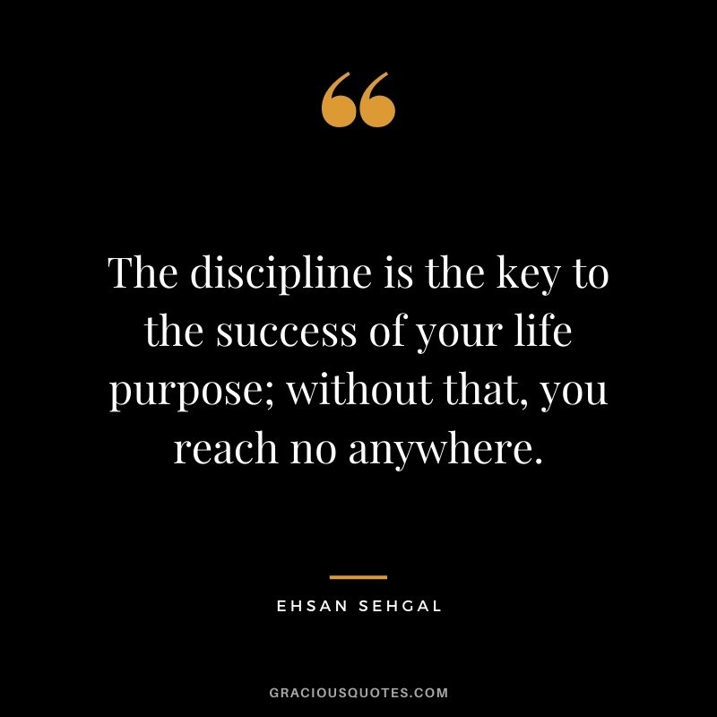 The discipline is the key to the success of your life purpose; without that, you reach no anywhere. - Ehsan Sehgal