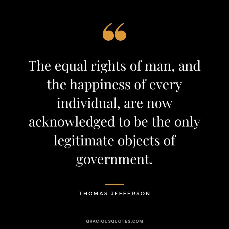 The equal rights of man, and the happiness of every individual, are now acknowledged to be the only legitimate objects of government.