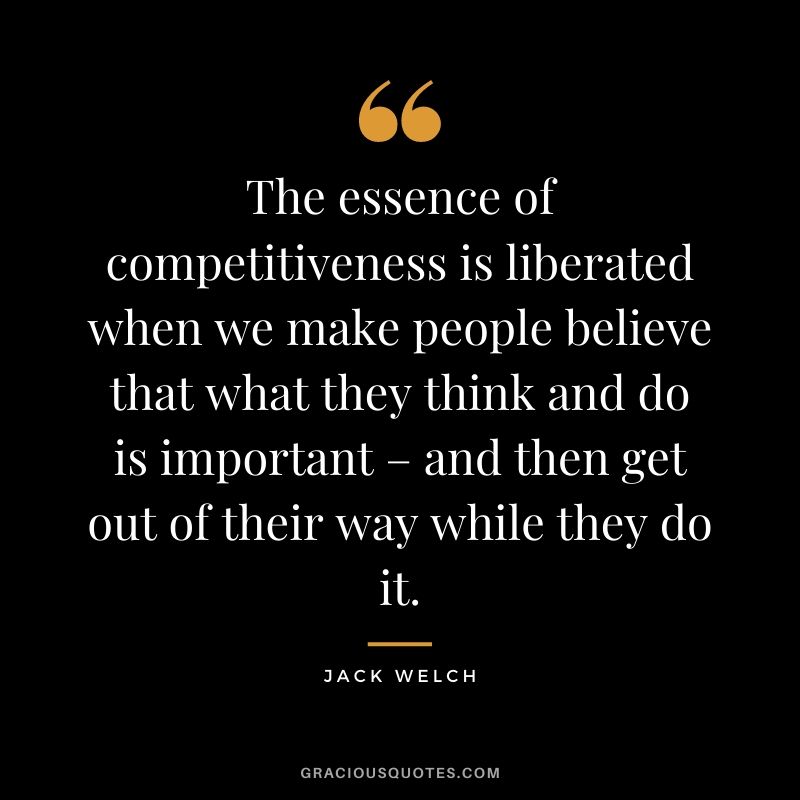 The essence of competitiveness is liberated when we make people believe that what they think and do is important – and then get out of their way while they do it.