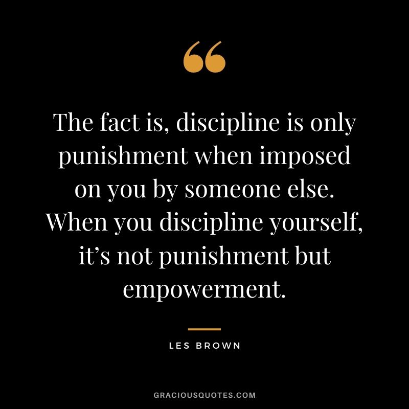 The fact is, discipline is only punishment when imposed on you by someone else. When you discipline yourself, it’s not punishment but empowerment. - Les Brown