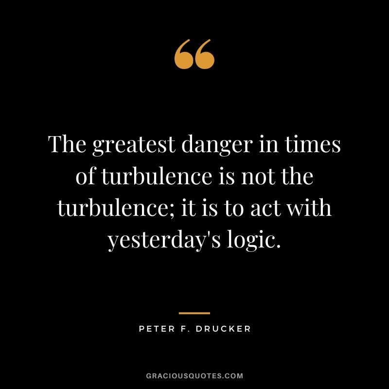 The greatest danger in times of turbulence is not the turbulence; it is to act with yesterday's logic.