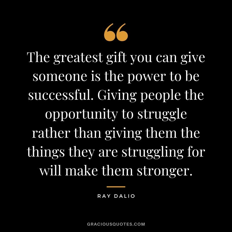 The greatest gift you can give someone is the power to be successful. Giving people the opportunity to struggle rather than giving them the things they are struggling for will make them stronger.