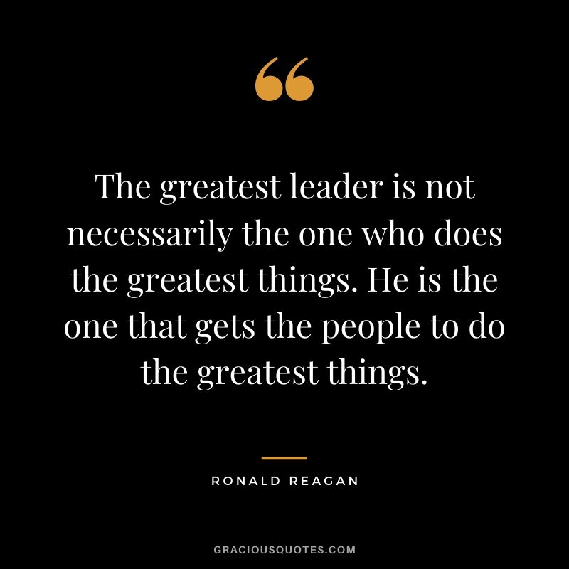 The greatest leader is not necessarily the one who does the greatest things. He is the one that gets the people to do the greatest things. - Ronald Reagan