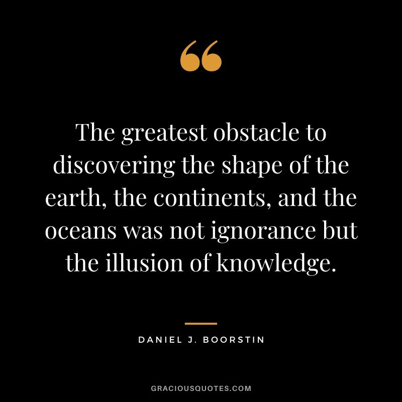 The greatest obstacle to discovering the shape of the earth, the continents, and the oceans was not ignorance but the illusion of knowledge.