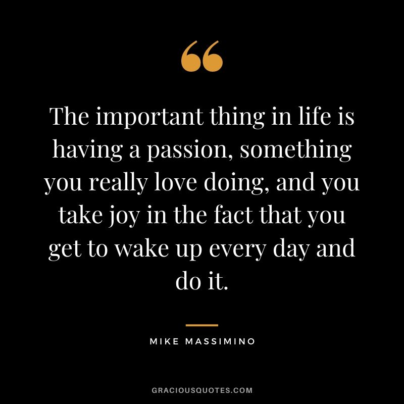 The important thing in life is having a passion, something you really love doing, and you take joy in the fact that you get to wake up every day and do it.