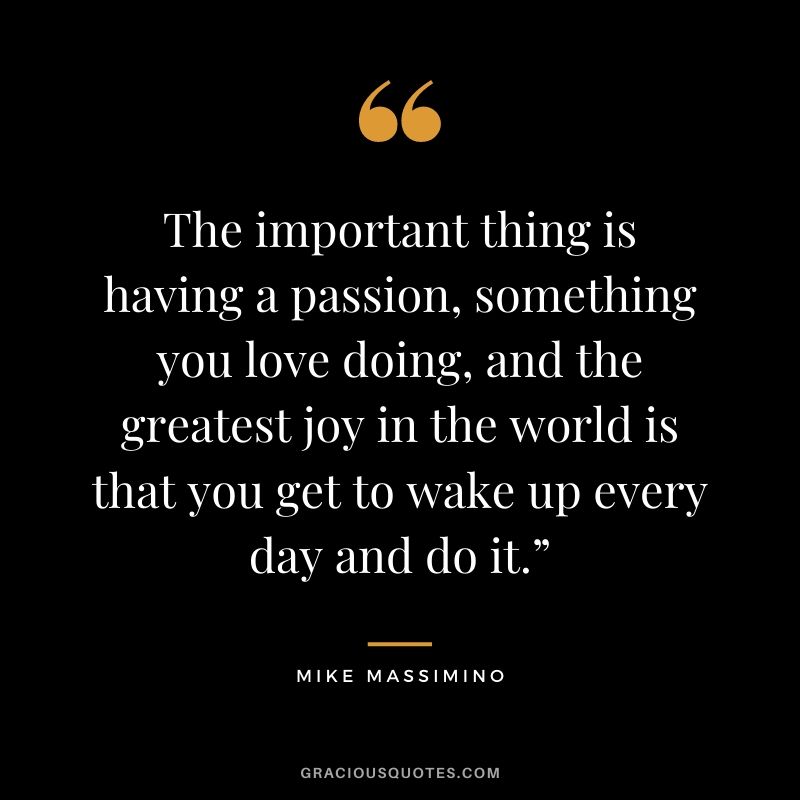 The important thing is having a passion, something you love doing, and the greatest joy in the world is that you get to wake up every day and do it.”