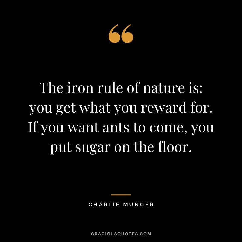 The iron rule of nature is: you get what you reward for. If you want ants to come, you put sugar on the floor.
