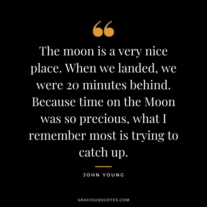 The moon is a very nice place. When we landed, we were 20 minutes behind. Because time on the Moon was so precious, what I remember most is trying to catch up.