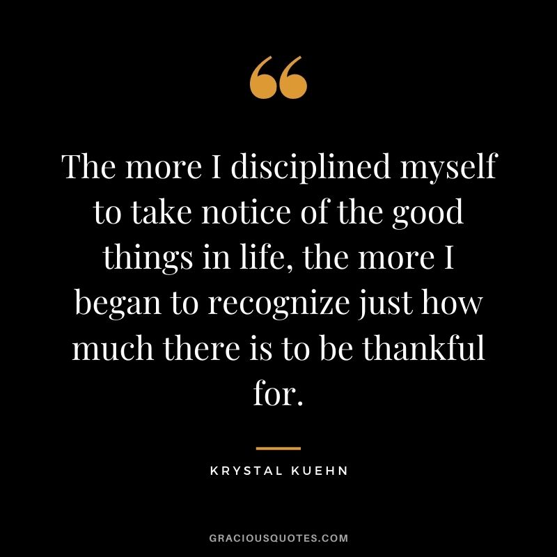 The more I disciplined myself to take notice of the good things in life, the more I began to recognize just how much there is to be thankful for. - Krystal Kuehn