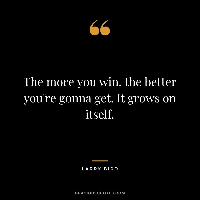 The more you win, the better you're gonna get. It grows on itself.
