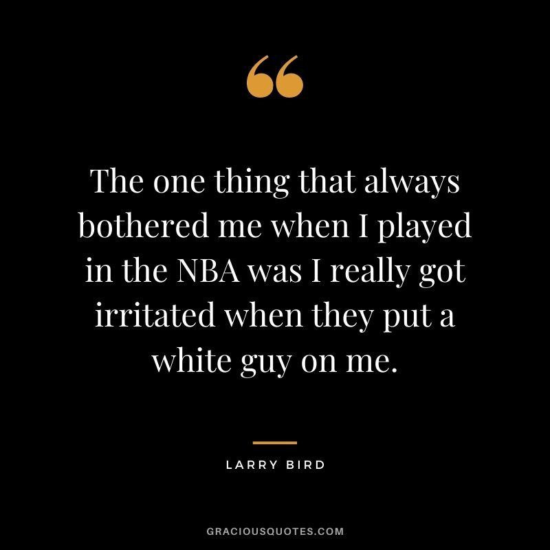 The one thing that always bothered me when I played in the NBA was I really got irritated when they put a white guy on me.