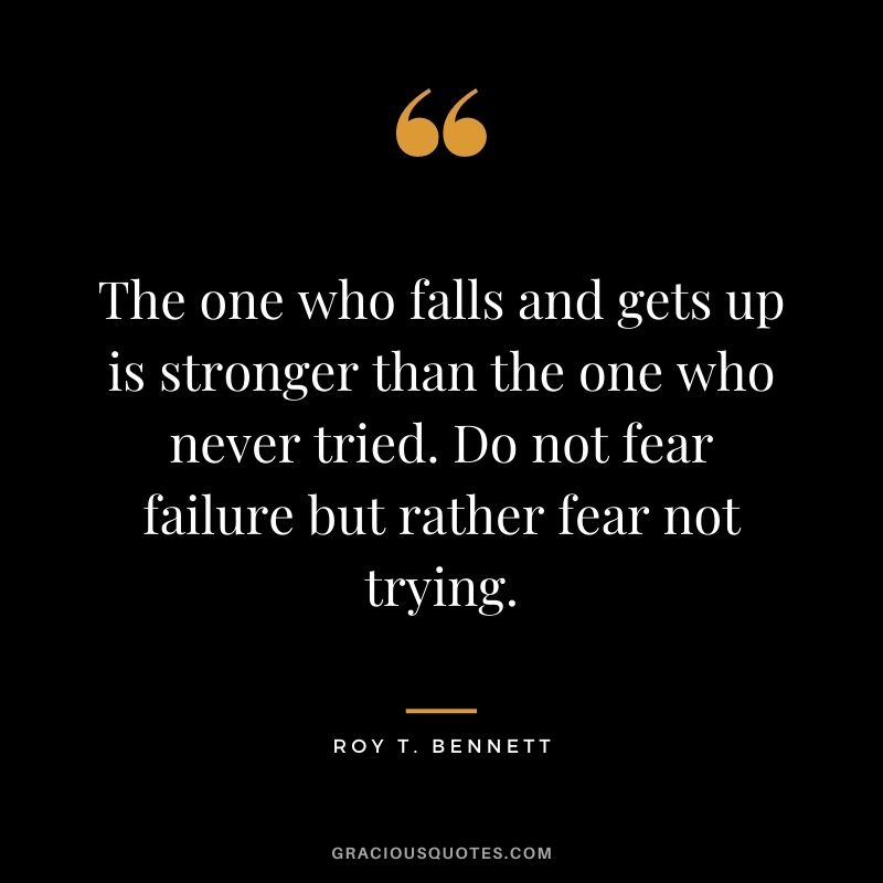 The one who falls and gets up is stronger than the one who never tried. Do not fear failure but rather fear not trying. - Roy T. Bennett
