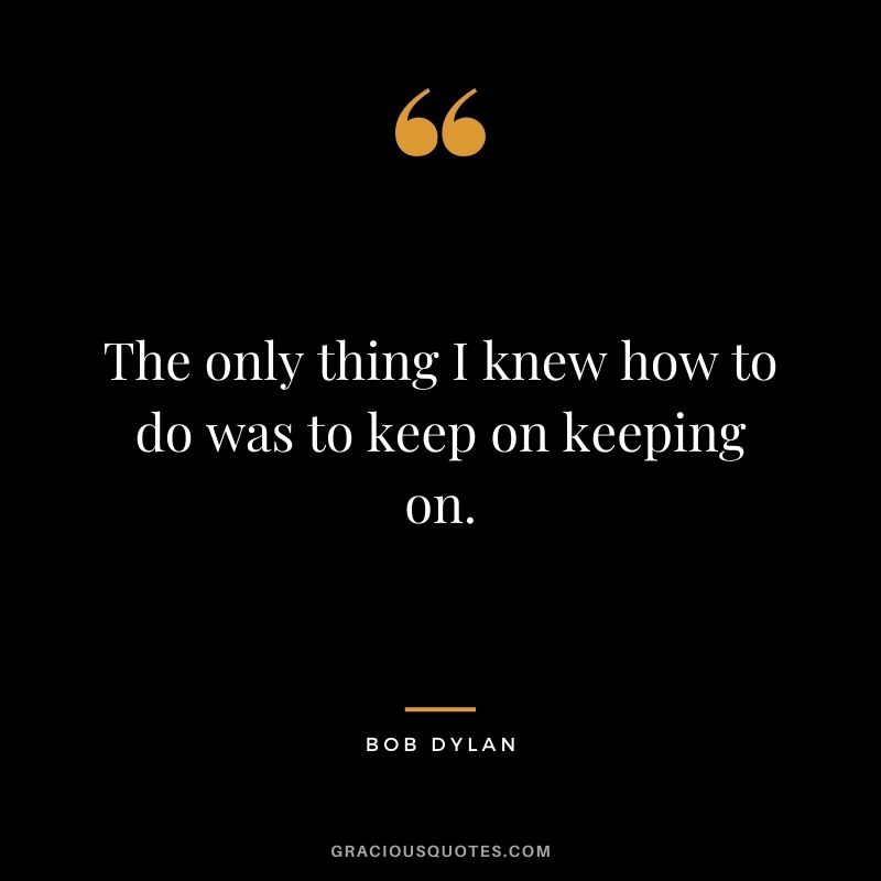 The only thing I knew how to do was to keep on keeping on.