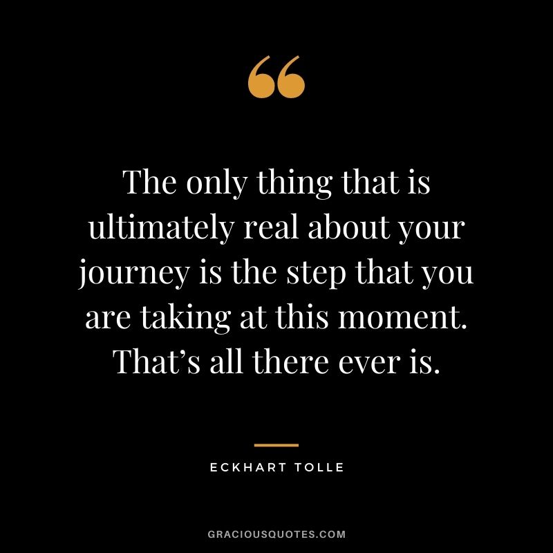 The only thing that is ultimately real about your journey is the step that you are taking at this moment. That’s all there ever is. - Eckhart Tolle
