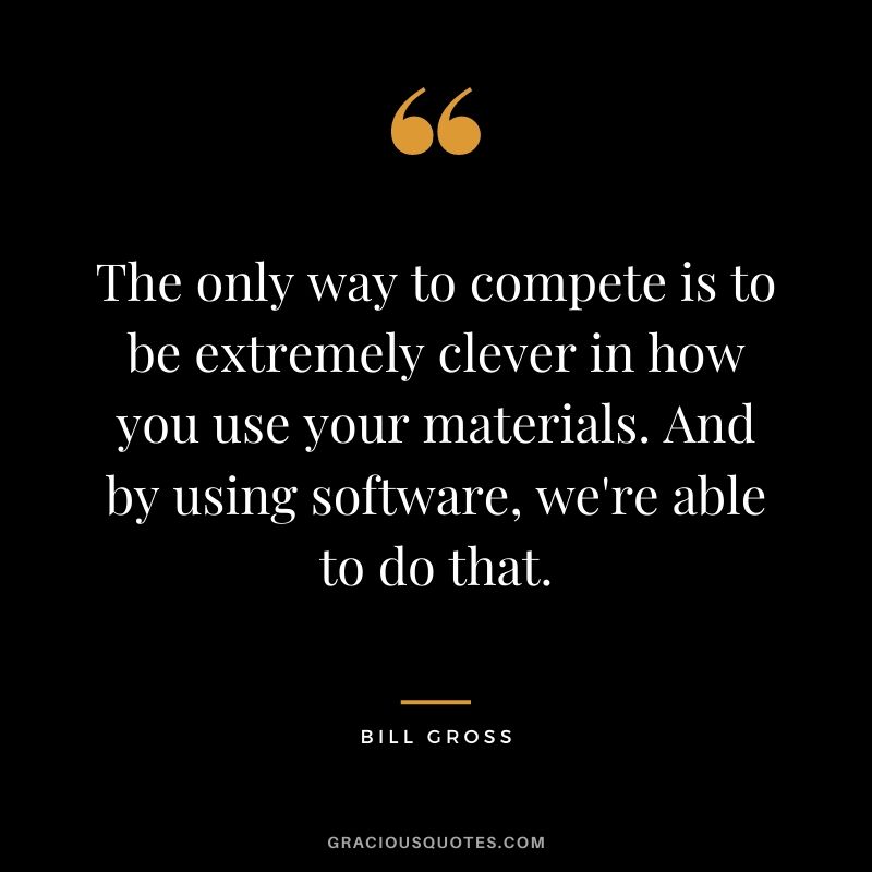 The only way to compete is to be extremely clever in how you use your materials. And by using software, we're able to do that.