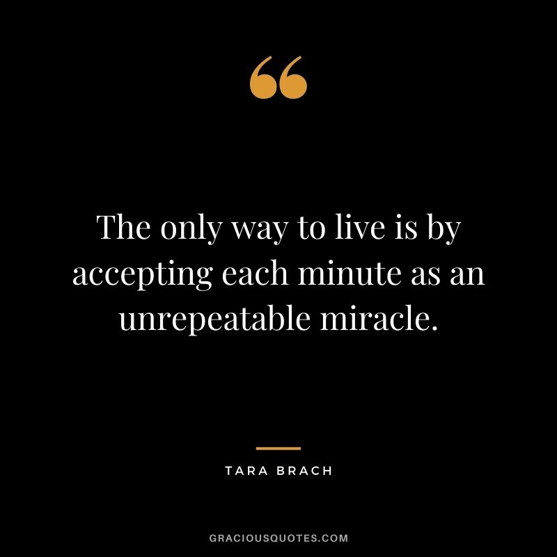 The only way to live is by accepting each minute as an unrepeatable miracle. - Tara Brach