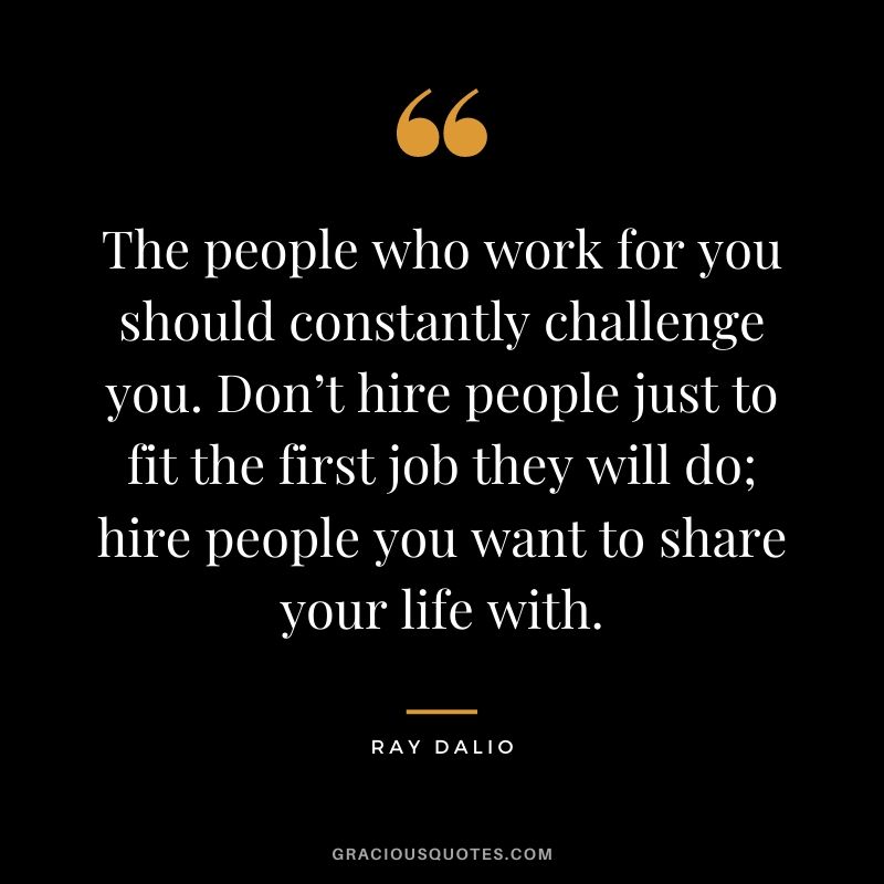 The people who work for you should constantly challenge you. Don’t hire people just to fit the first job they will do; hire people you want to share your life with.