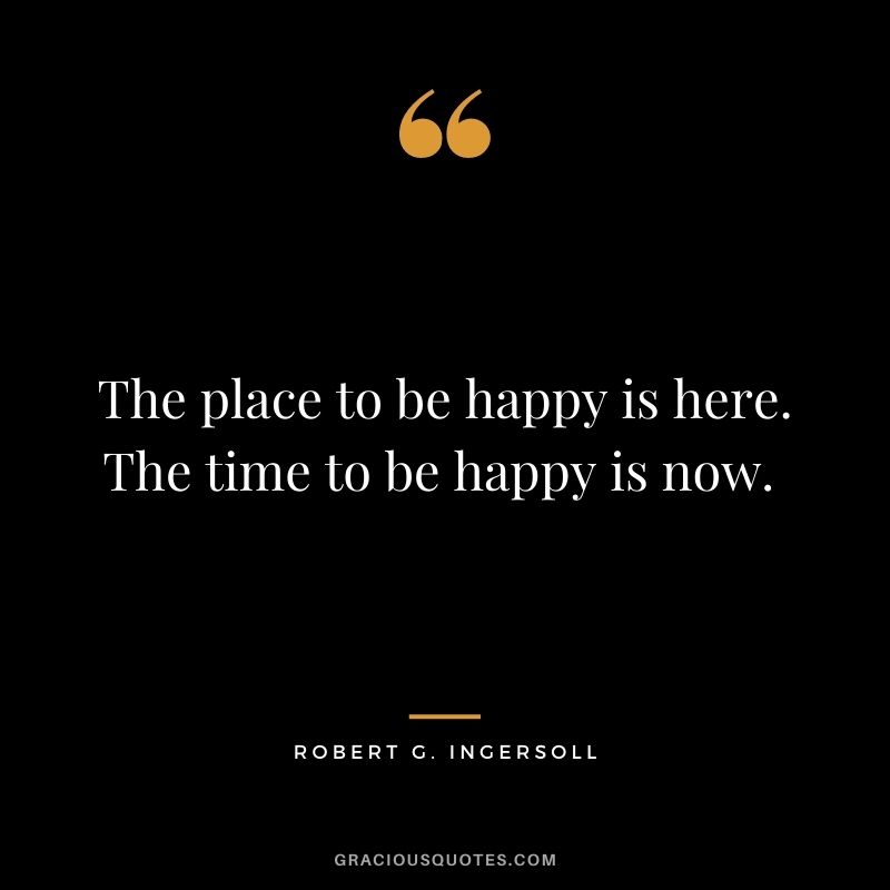 The place to be happy is here. The time to be happy is now. - Robert G. Ingersoll
