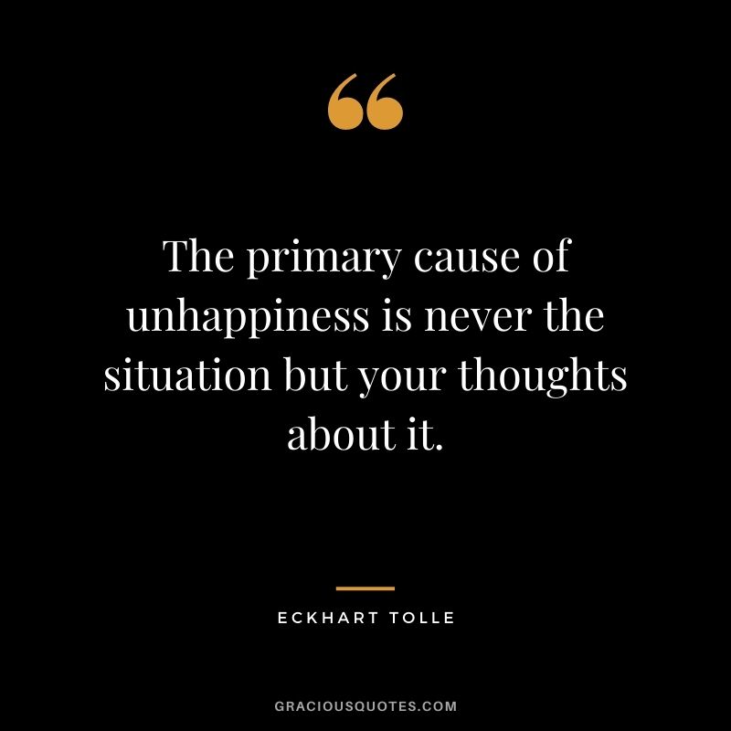 The primary cause of unhappiness is never the situation but your thoughts about it.