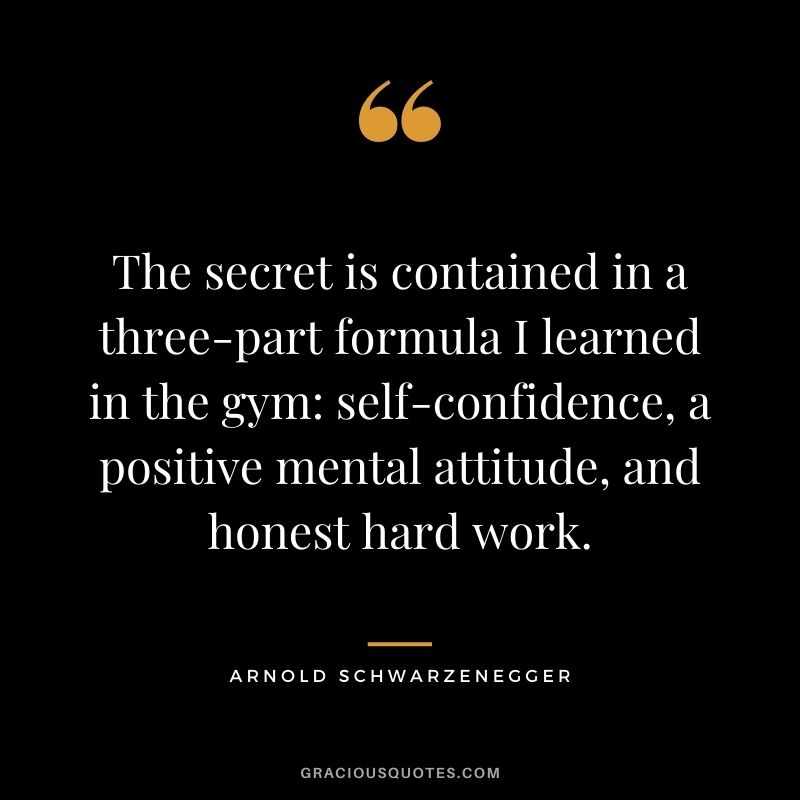 The secret is contained in a three-part formula I learned in the gym: self-confidence, a positive mental attitude, and honest hard work. - Arnold Schwarzenegger