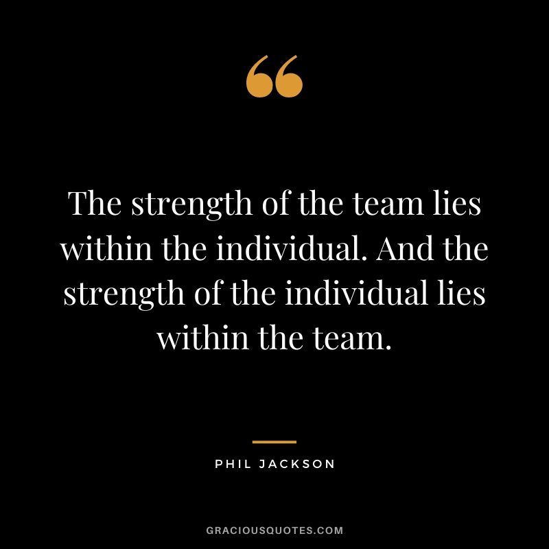 The strength of the team lies within the individual. And the strength of the individual lies within the team.