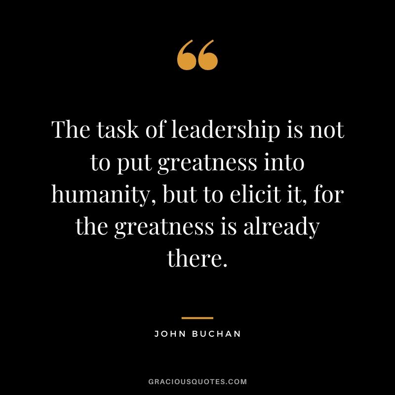 The task of leadership is not to put greatness into humanity, but to elicit it, for the greatness is already there. - John Buchan