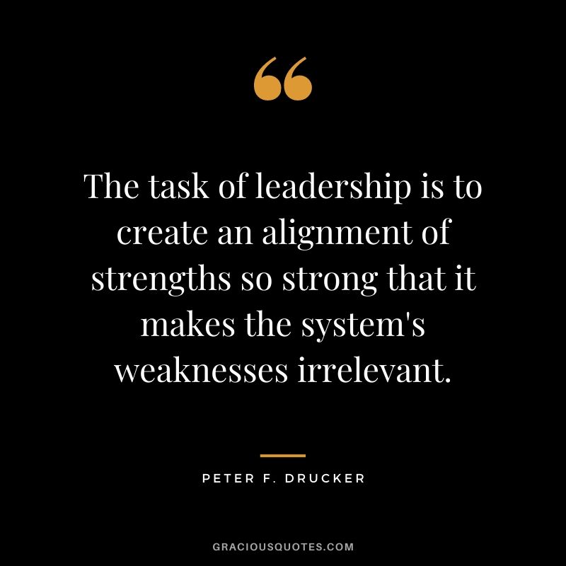 The task of leadership is to create an alignment of strengths so strong that it makes the system's weaknesses irrelevant.