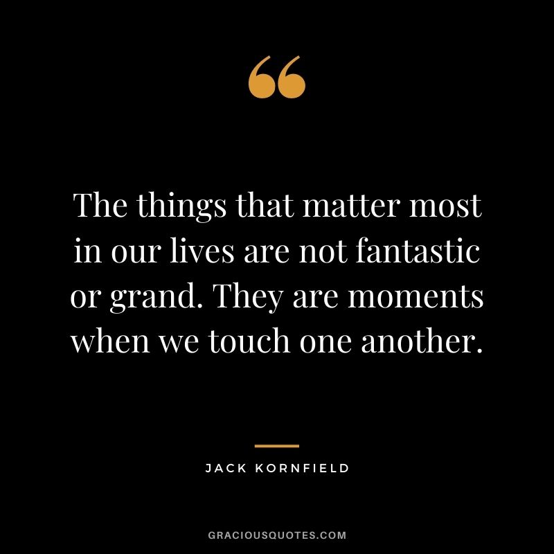 The things that matter most in our lives are not fantastic or grand. They are moments when we touch one another. - Jack Kornfield