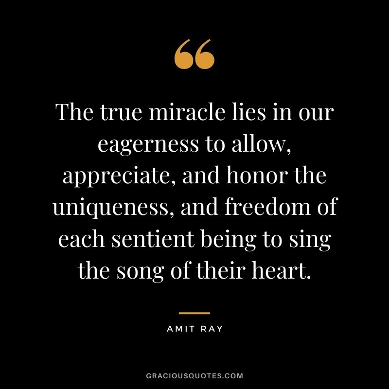 The true miracle lies in our eagerness to allow, appreciate, and honor the uniqueness, and freedom of each sentient being to sing the song of their heart.