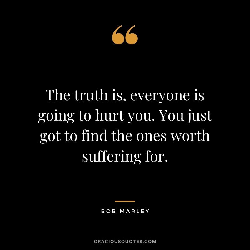 The truth is, everyone is going to hurt you. You just got to find the ones worth suffering for. - Bob Marley
