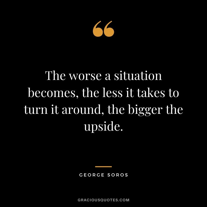 The worse a situation becomes, the less it takes to turn it around, the bigger the upside.