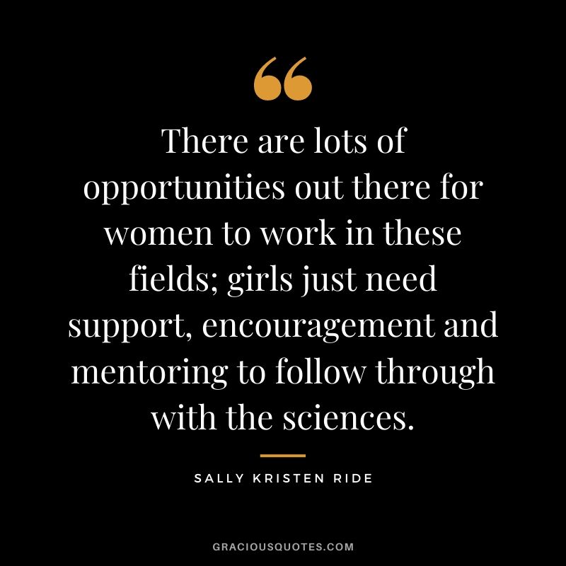 There are lots of opportunities out there for women to work in these fields; girls just need support, encouragement and mentoring to follow through with the sciences.