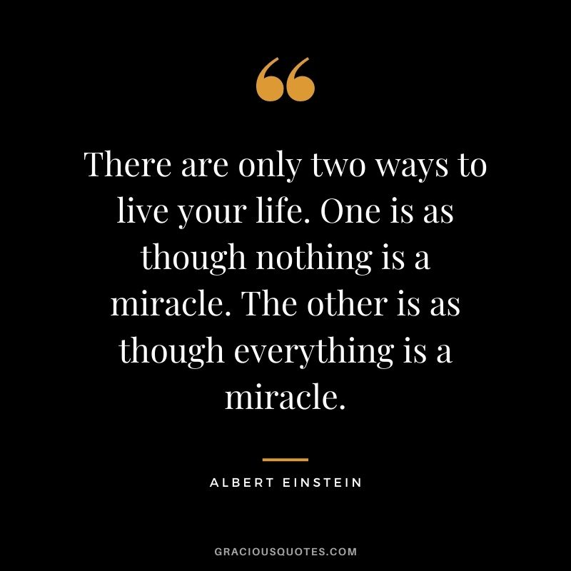 There are only two ways to live your life. One is as though nothing is a miracle. The other is as though everything is a miracle. - Albert Einstein