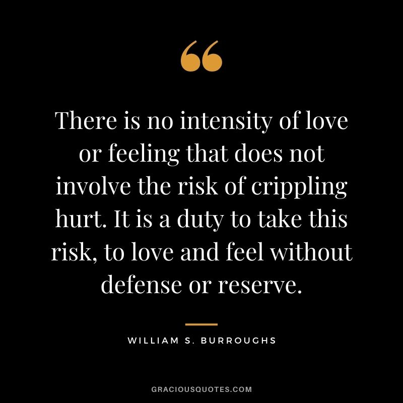 There is no intensity of love or feeling that does not involve the risk of crippling hurt. It is a duty to take this risk, to love and feel without defense or reserve. - William S. Burroughs