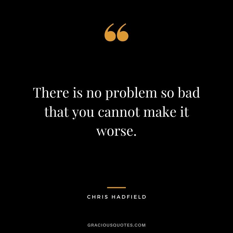 There is no problem so bad that you cannot make it worse.